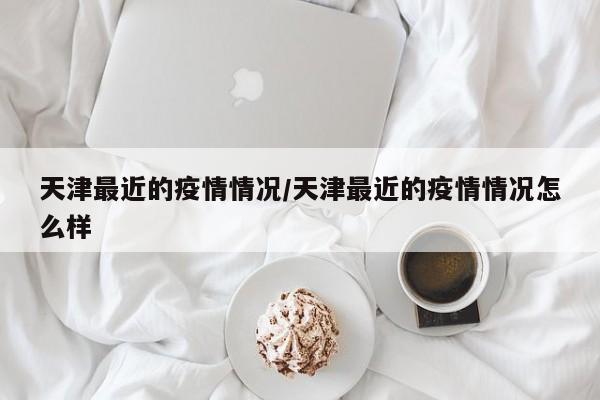 天津最近的疫情情况/天津最近的疫情情况怎么样