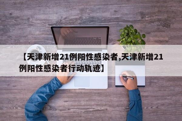 【天津新增21例阳性感染者,天津新增21例阳性感染者行动轨迹】