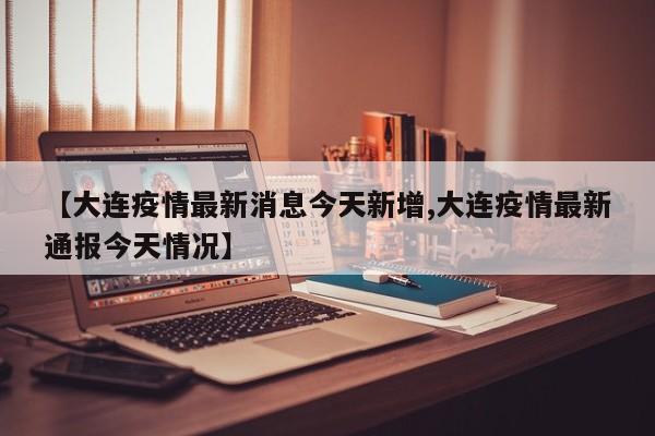 【大连疫情最新消息今天新增,大连疫情最新通报今天情况】