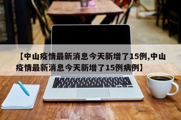 【中山疫情最新消息今天新增了15例,中山疫情最新消息今天新增了15例病例】