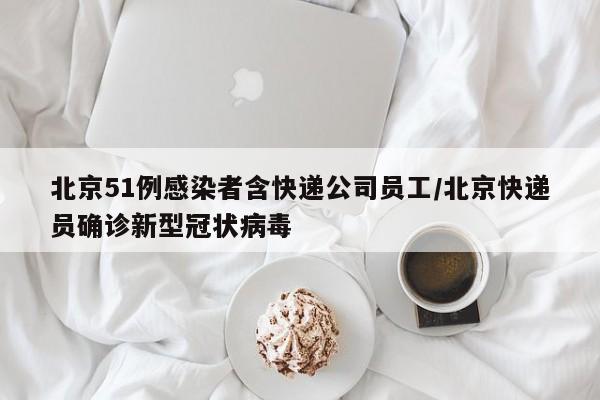 北京51例感染者含快递公司员工/北京快递员确诊新型冠状病毒