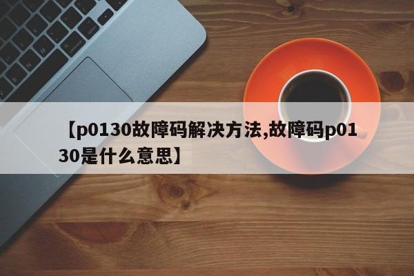 【p0130故障码解决方法,故障码p0130是什么意思】
