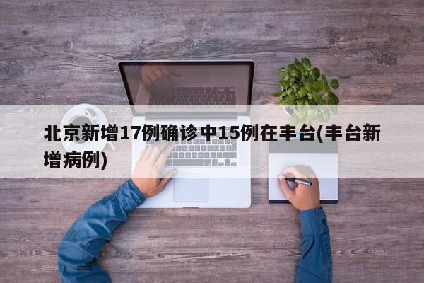 北京新增17例确诊中15例在丰台(丰台新增病例)