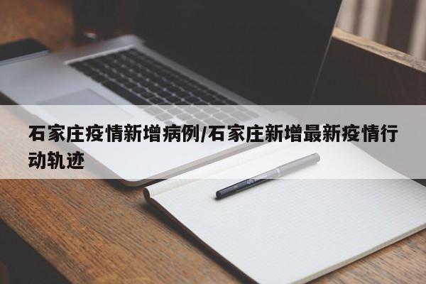 石家庄疫情新增病例/石家庄新增最新疫情行动轨迹