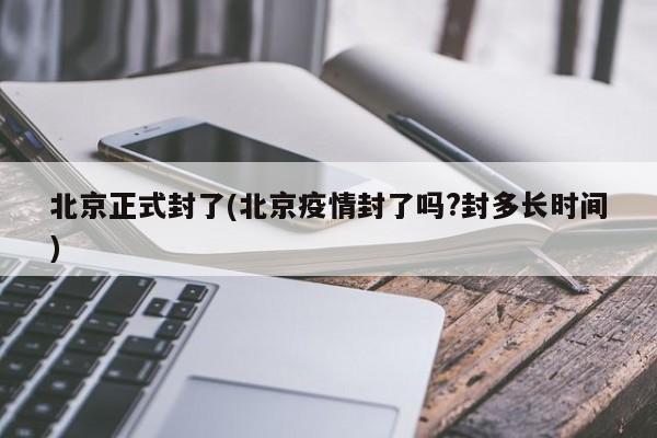 北京正式封了(北京疫情封了吗?封多长时间)