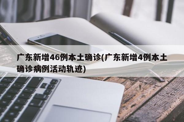 广东新增46例本土确诊(广东新增4例本土确诊病例活动轨迹)
