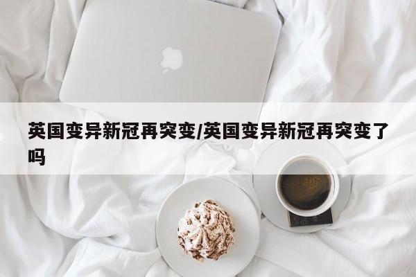 英国变异新冠再突变/英国变异新冠再突变了吗