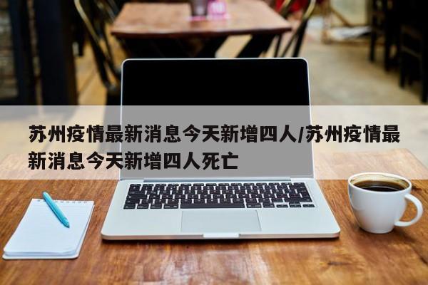 苏州疫情最新消息今天新增四人/苏州疫情最新消息今天新增四人死亡